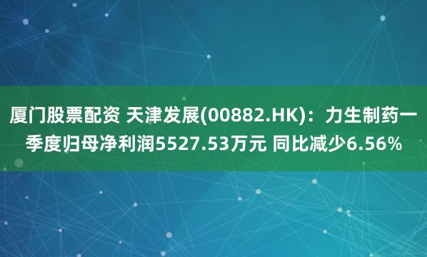 厦门股票配资 天津发展(00882.HK)：力生制药一季度归母净利润5527.53万元 同比减少6.56%