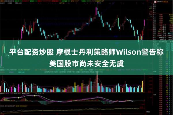 平台配资炒股 摩根士丹利策略师Wilson警告称美国股市尚未安全无虞