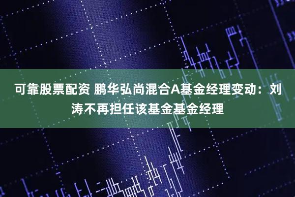 可靠股票配资 鹏华弘尚混合A基金经理变动：刘涛不再担任该基金基金经理