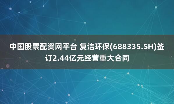 中国股票配资网平台 复洁环保(688335.SH)签订2.44亿元经营重大合同