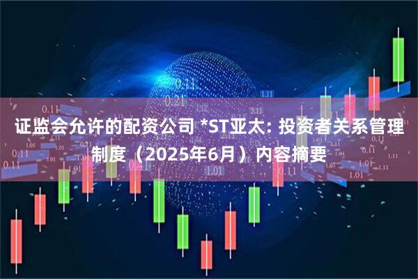 证监会允许的配资公司 *ST亚太: 投资者关系管理制度（2025年6月）内容摘要