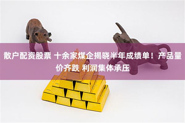 散户配资股票 十余家煤企揭晓半年成绩单！产品量价齐跌 利润集体承压