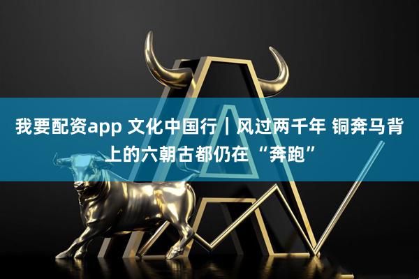 我要配资app 文化中国行｜风过两千年 铜奔马背上的六朝古都仍在 “奔跑”