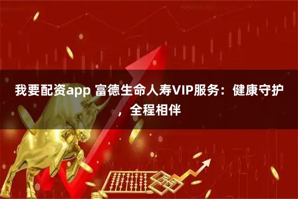 我要配资app 富德生命人寿VIP服务：健康守护，全程相伴