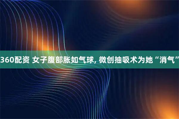 360配资 女子腹部胀如气球, 微创抽吸术为她“消气”