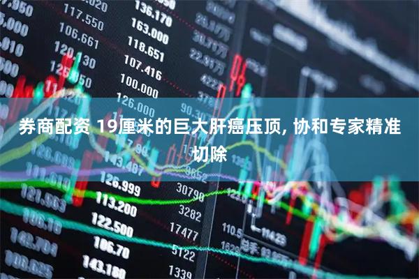 券商配资 19厘米的巨大肝癌压顶, 协和专家精准切除