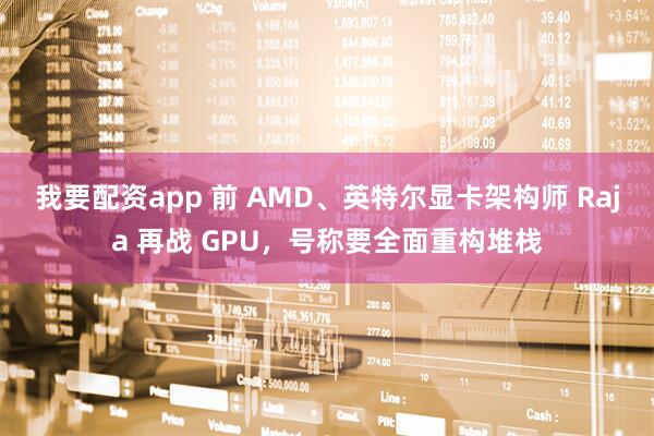 我要配资app 前 AMD、英特尔显卡架构师 Raja 再战 GPU，号称要全面重构堆栈