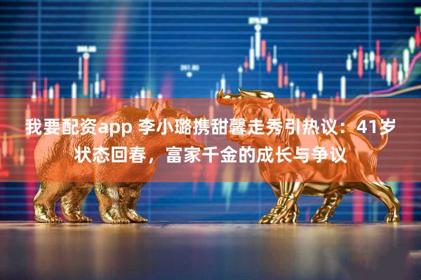 我要配资app 李小璐携甜馨走秀引热议：41岁状态回春，富家千金的成长与争议