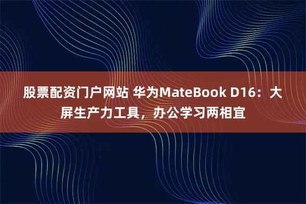 股票配资门户网站 华为MateBook D16:大屏生产力工具,办公学习两相宜