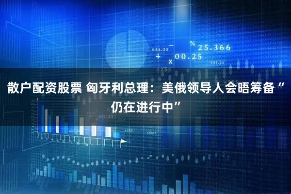 散户配资股票 匈牙利总理:美俄领导人会晤筹备“仍在进行中”