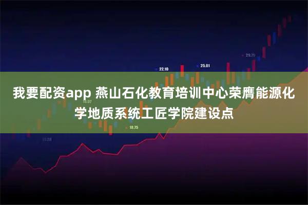 我要配资app 燕山石化教育培训中心荣膺能源化学地质系统工匠学院建设点