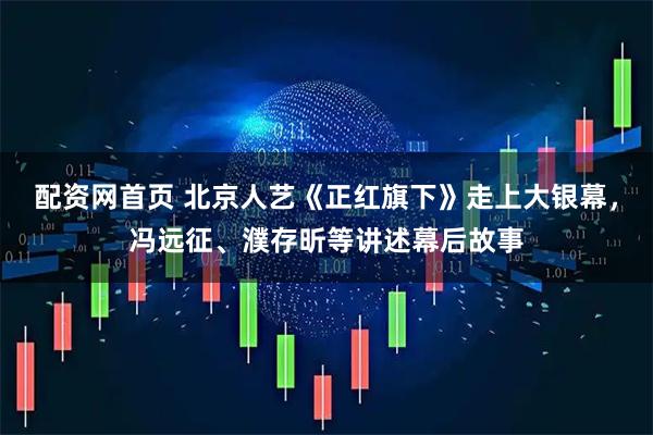 配资网首页 北京人艺《正红旗下》走上大银幕，冯远征、濮存昕等讲述幕后故事