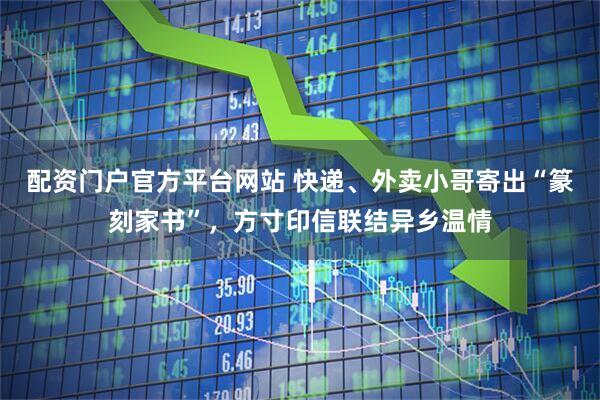 配资门户官方平台网站 快递、外卖小哥寄出“篆刻家书”，方寸印信联结异乡温情